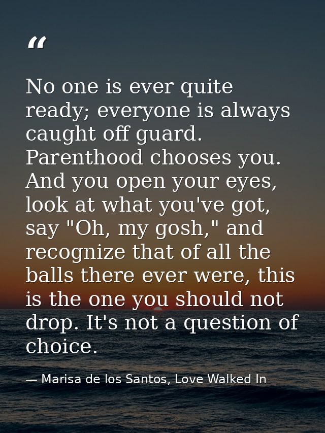 No one is ever quite ready; everyone is always caught off guard. Parenthood chooses you. And you open your eyes, look at — Marisa de los Santos, Love Walked In