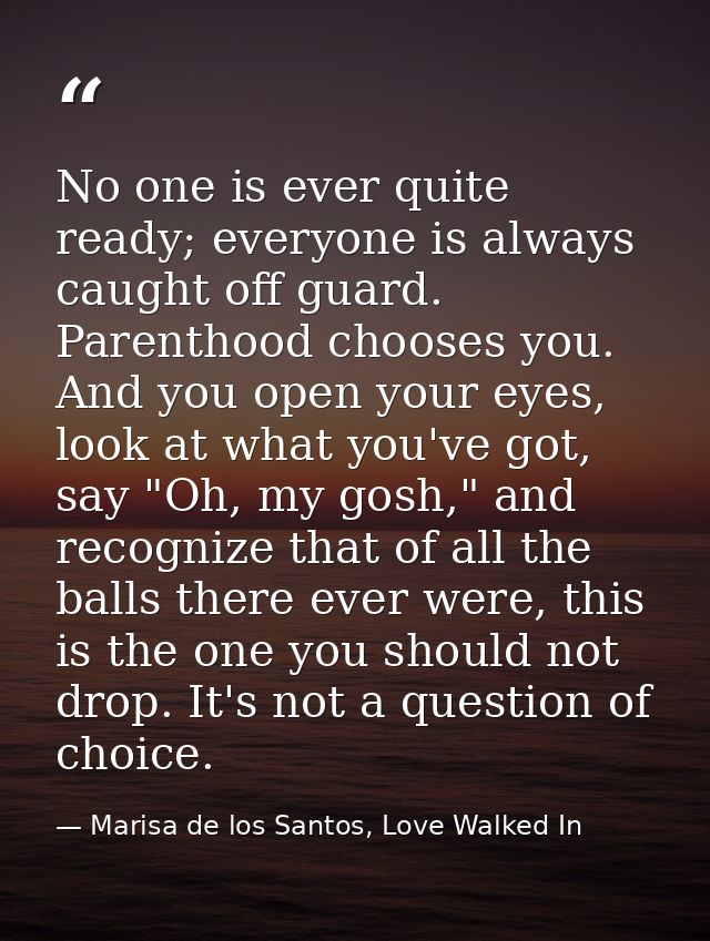 No one is ever quite ready; everyone is always caught off guard. Parenthood chooses you. And you open your eyes, look at — Marisa de los Santos, Love Walked In