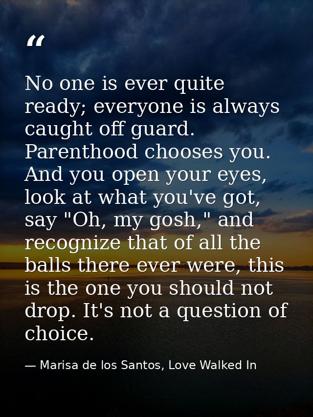 No one is ever quite ready; everyone is always caught off guard. Parenthood chooses you. And you open your eyes, look at — Marisa de los Santos, Love Walked In