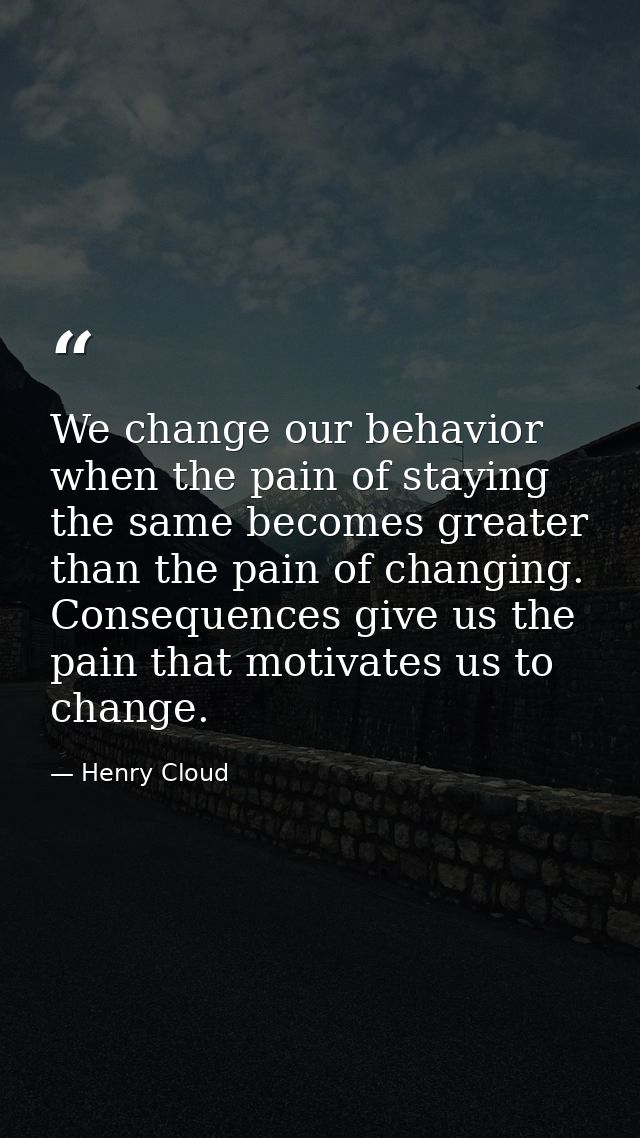 We change our behavior when the pain of staying the same becomes greater than the pain of changing. Consequences give us — Henry Cloud