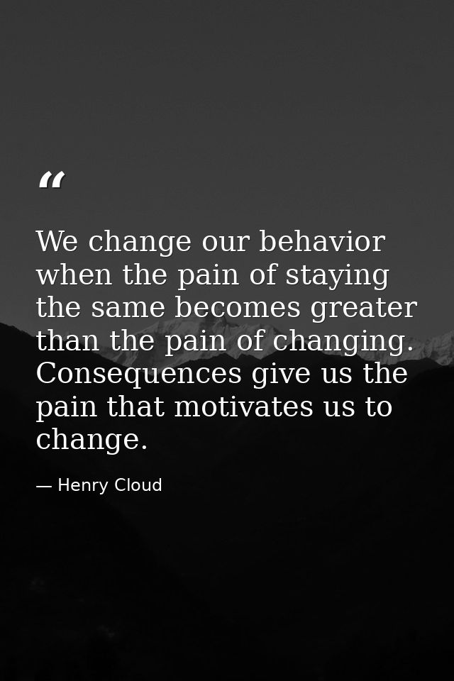 We change our behavior when the pain of staying the same becomes greater than the pain of changing. Consequences give us — Henry Cloud
