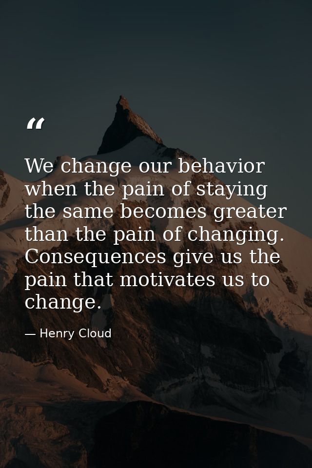 We change our behavior when the pain of staying the same becomes greater than the pain of changing. Consequences give us — Henry Cloud