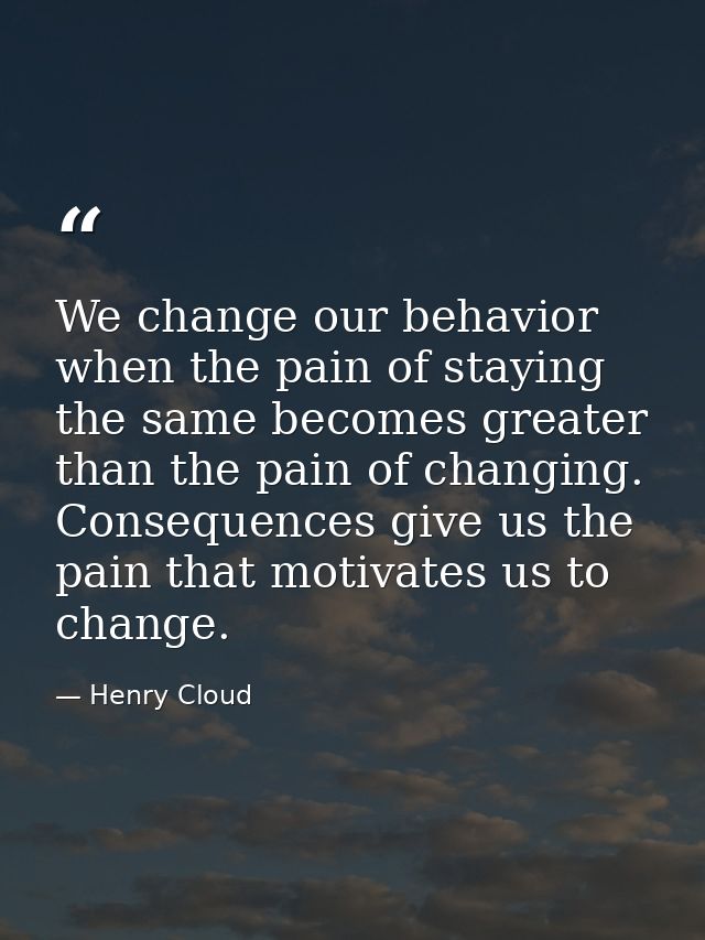 We change our behavior when the pain of staying the same becomes greater than the pain of changing. Consequences give us — Henry Cloud