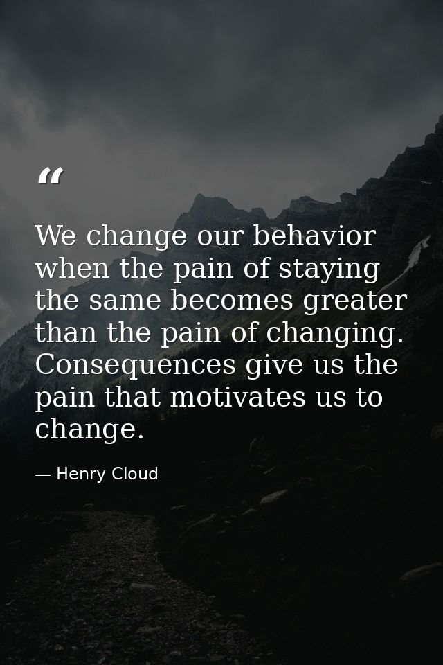 We change our behavior when the pain of staying the same becomes greater than the pain of changing. Consequences give us — Henry Cloud