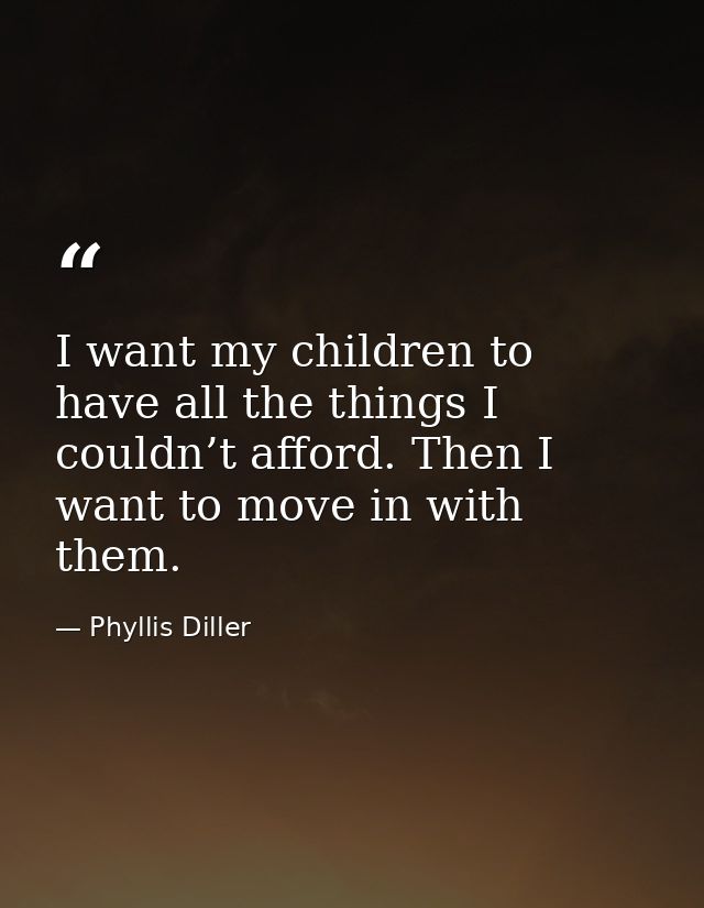 I want my children to have all the things I couldn’t afford. Then I want to move in with them. — Phyllis Diller