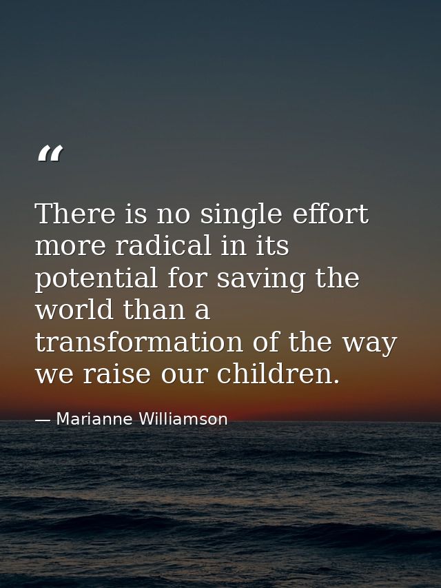 There is no single effort more radical in its potential for saving the world than a transformation of the way we raise o — Marianne Williamson