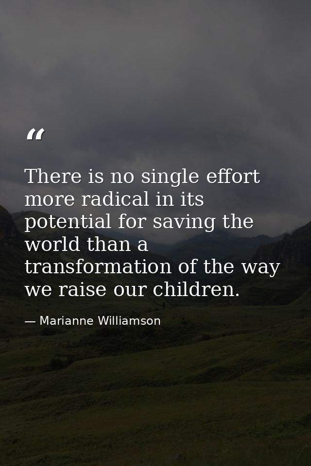 There is no single effort more radical in its potential for saving the world than a transformation of the way we raise o — Marianne Williamson