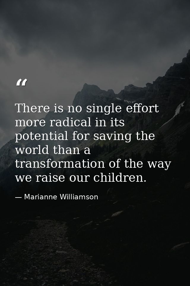 There is no single effort more radical in its potential for saving the world than a transformation of the way we raise o — Marianne Williamson