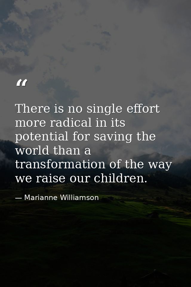 There is no single effort more radical in its potential for saving the world than a transformation of the way we raise o — Marianne Williamson