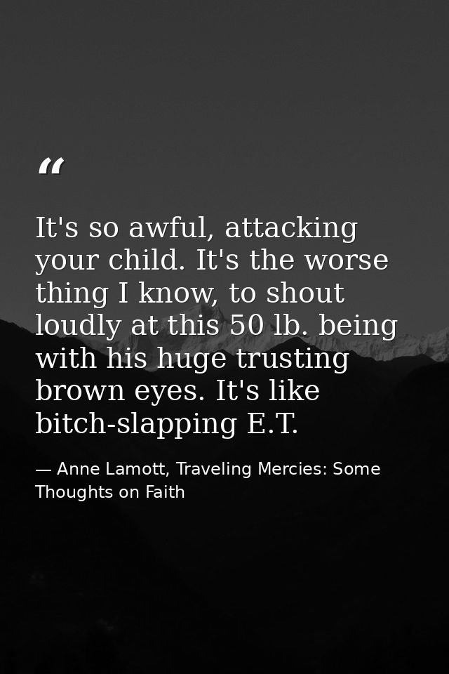 It's so awful, attacking your child. It's the worse thing I know, to shout loudly at this 50 lb. being with his huge tru — Anne Lamott, Traveling Mercies: Some Thoughts on Faith