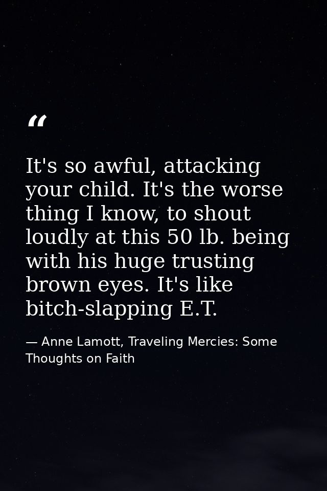 It's so awful, attacking your child. It's the worse thing I know, to shout loudly at this 50 lb. being with his huge tru — Anne Lamott, Traveling Mercies: Some Thoughts on Faith