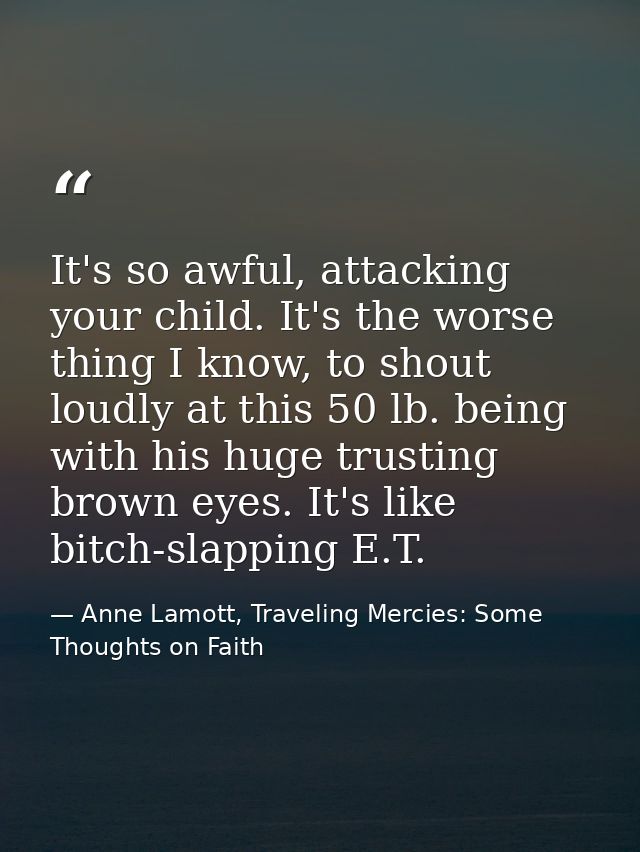 It's so awful, attacking your child. It's the worse thing I know, to shout loudly at this 50 lb. being with his huge tru — Anne Lamott, Traveling Mercies: Some Thoughts on Faith
