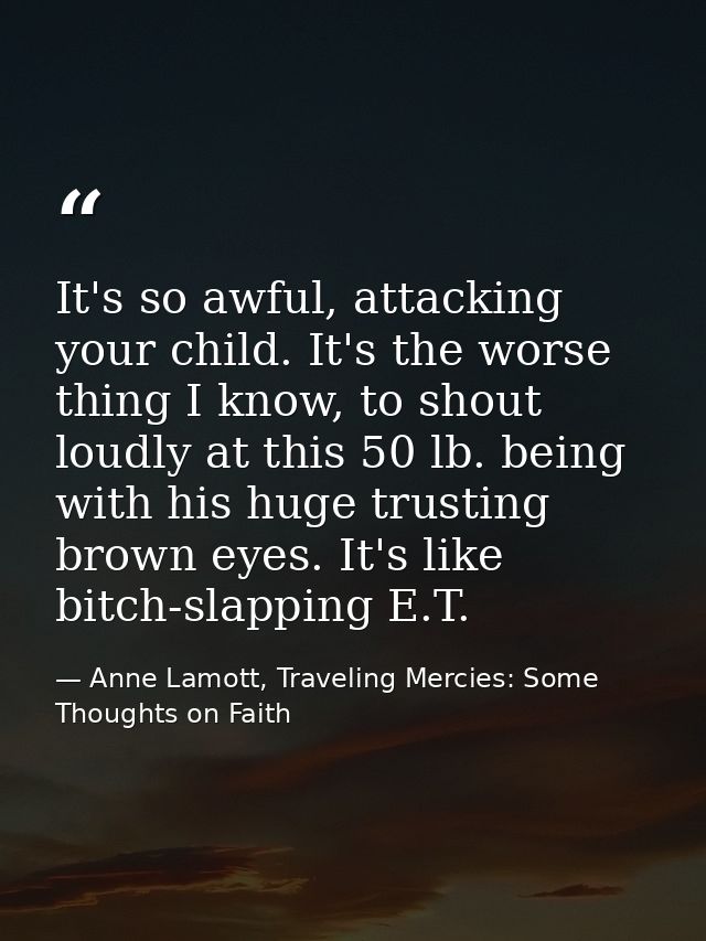 It's so awful, attacking your child. It's the worse thing I know, to shout loudly at this 50 lb. being with his huge tru — Anne Lamott, Traveling Mercies: Some Thoughts on Faith