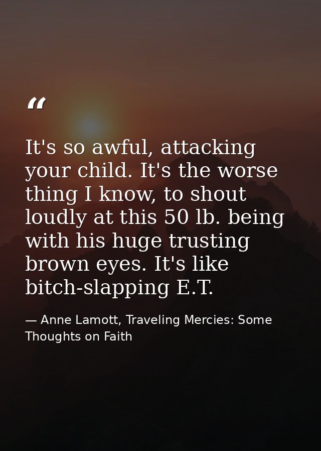 It's so awful, attacking your child. It's the worse thing I know, to shout loudly at this 50 lb. being with his huge tru — Anne Lamott, Traveling Mercies: Some Thoughts on Faith