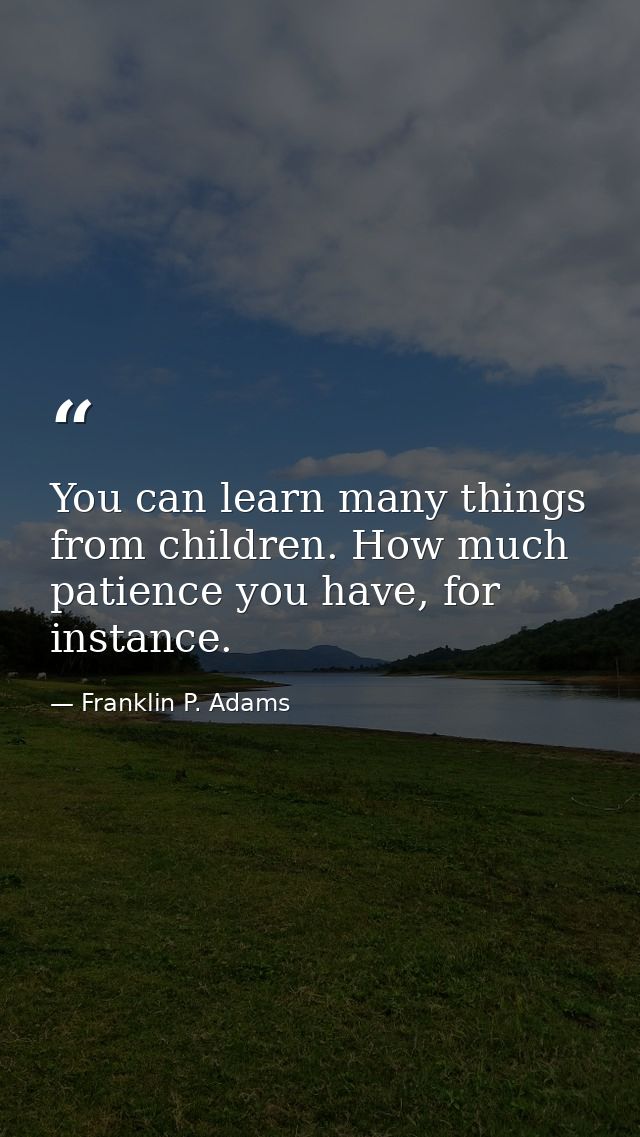 You can learn many things from children. How much patience you have, for instance. — Franklin P. Adams