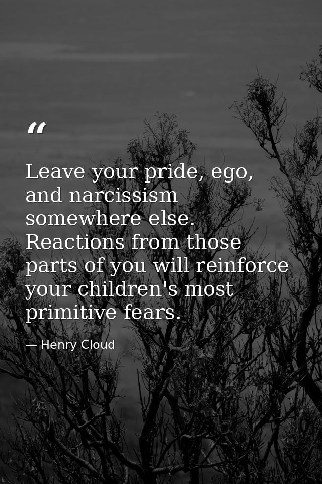 Leave your pride, ego, and narcissism somewhere else. Reactions from those parts of you will reinforce your children's m — Henry Cloud