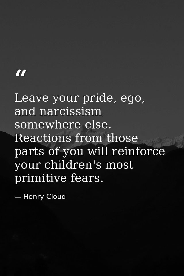 Leave your pride, ego, and narcissism somewhere else. Reactions from those parts of you will reinforce your children's m — Henry Cloud
