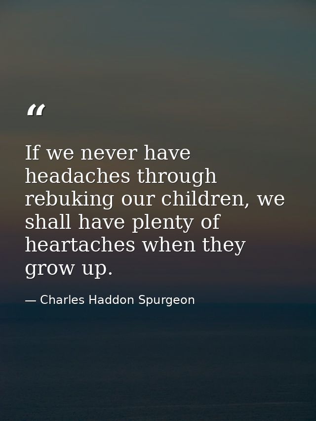 If we never have headaches through rebuking our children, we shall have plenty of heartaches when they grow up. — Charles Haddon Spurgeon