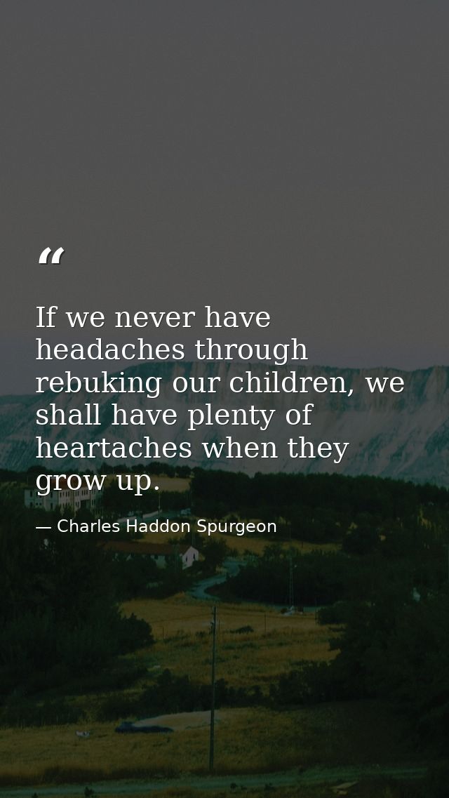 If we never have headaches through rebuking our children, we shall have plenty of heartaches when they grow up. — Charles Haddon Spurgeon