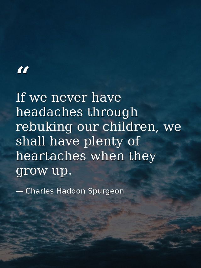 If we never have headaches through rebuking our children, we shall have plenty of heartaches when they grow up. — Charles Haddon Spurgeon