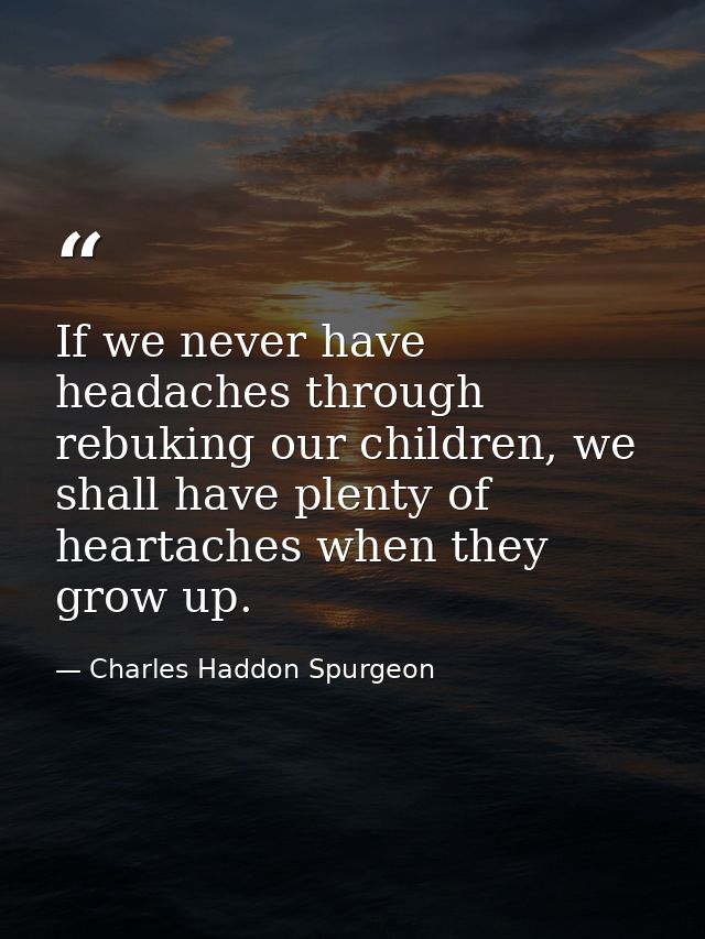 If we never have headaches through rebuking our children, we shall have plenty of heartaches when they grow up. — Charles Haddon Spurgeon
