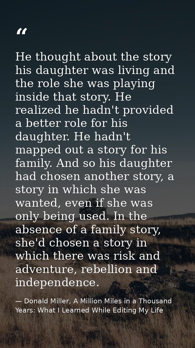 He thought about the story his daughter was living and the role she was playing inside that story. He realized he hadn't — Donald Miller, A Million Miles in a Thousand Years: What I Learned While Editing My Life
