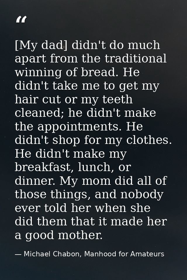[My dad] didn't do much apart from the traditional winning of bread. He didn't take me to get my hair cut or my teeth cl — Michael Chabon, Manhood for Amateurs