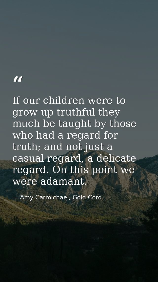 If our children were to grow up truthful they much be taught by those who had a regard for truth; and not just a casual  — Amy Carmichael, Gold Cord
