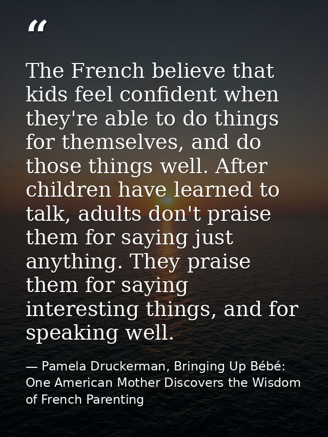 The French believe that kids feel confident when they're able to do things for themselves, and do those things well. Aft — Pamela Druckerman, Bringing Up Bébé: One American Mother Discovers the Wisdom of French Parenting