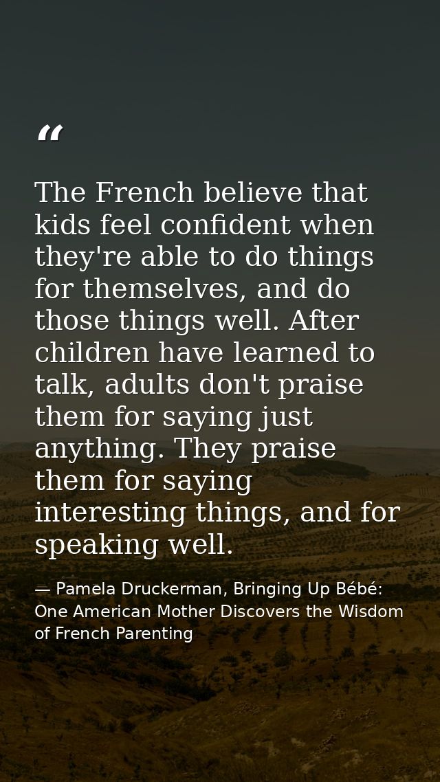 The French believe that kids feel confident when they're able to do things for themselves, and do those things well. Aft — Pamela Druckerman, Bringing Up Bébé: One American Mother Discovers the Wisdom of French Parenting