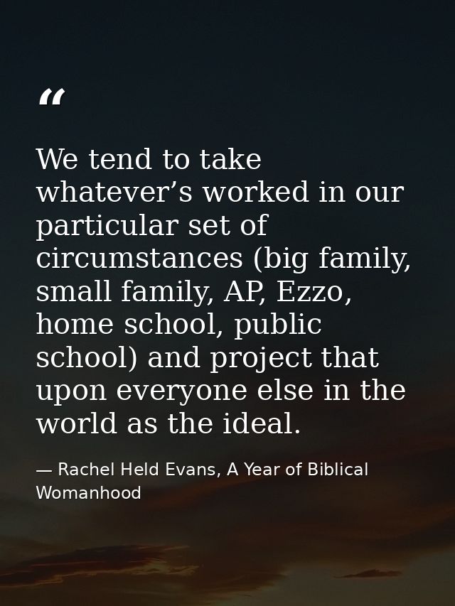 We tend to take whatever’s worked in our particular set of circumstances (big family, small family, AP, Ezzo, home schoo — Rachel Held Evans, A Year of Biblical Womanhood
