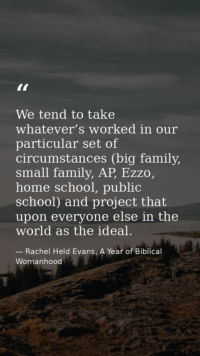 We tend to take whatever’s worked in our particular set of circumstances (big family, small family, AP, Ezzo, home schoo — Rachel Held Evans, A Year of Biblical Womanhood