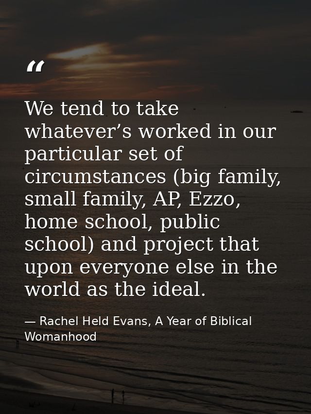 We tend to take whatever’s worked in our particular set of circumstances (big family, small family, AP, Ezzo, home schoo — Rachel Held Evans, A Year of Biblical Womanhood