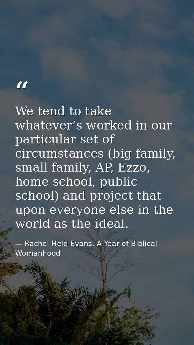 We tend to take whatever’s worked in our particular set of circumstances (big family, small family, AP, Ezzo, home schoo — Rachel Held Evans, A Year of Biblical Womanhood