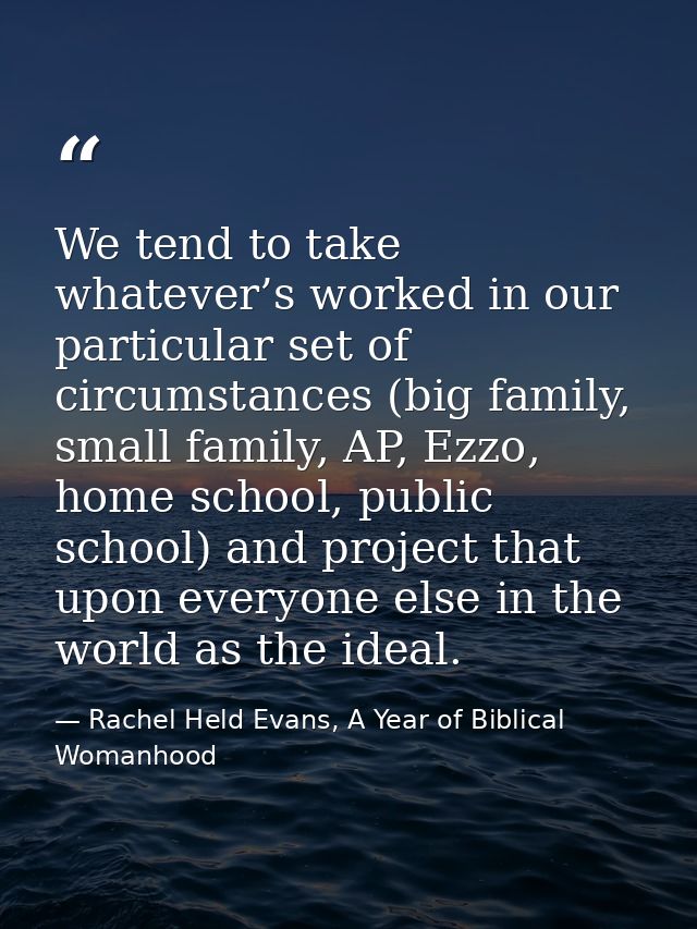 We tend to take whatever’s worked in our particular set of circumstances (big family, small family, AP, Ezzo, home schoo — Rachel Held Evans, A Year of Biblical Womanhood
