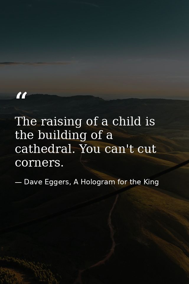 The raising of a child is the building of a cathedral. You can't cut corners. — Dave Eggers, A Hologram for the King