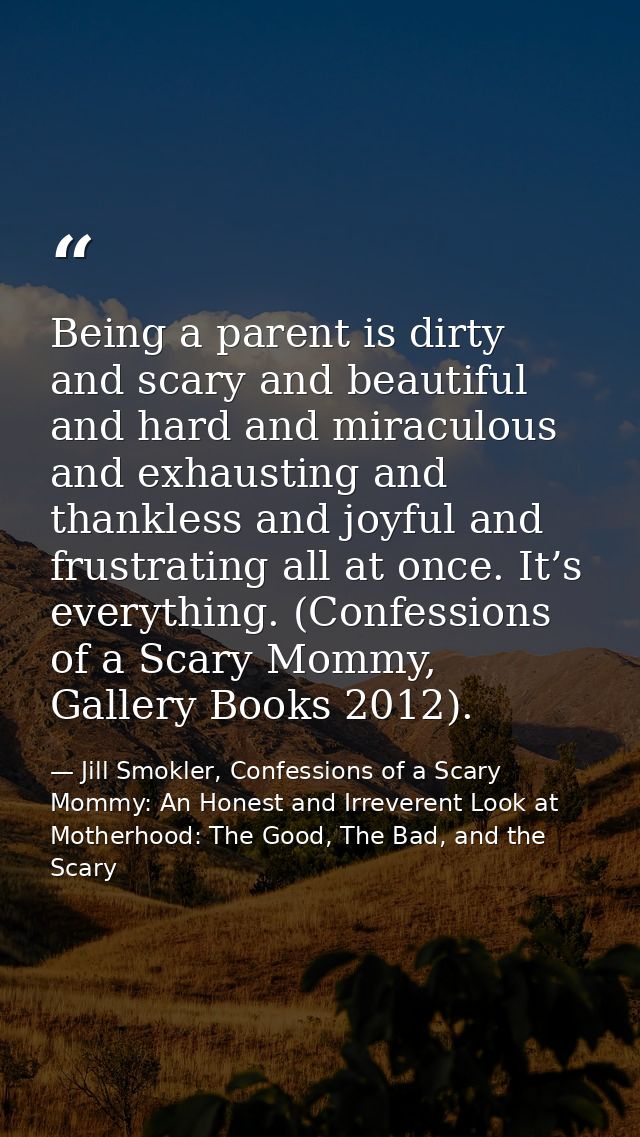 Being a parent is dirty and scary and beautiful and hard and miraculous and exhausting and thankless and joyful and frus — Jill Smokler, Confessions of a Scary Mommy: An Honest and Irreverent Look at Motherhood: The Good, The Bad, and the Scary
