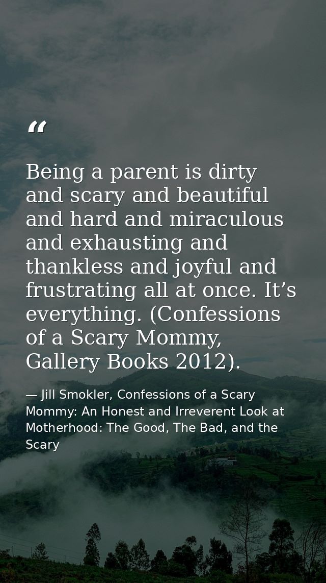Being a parent is dirty and scary and beautiful and hard and miraculous and exhausting and thankless and joyful and frus — Jill Smokler, Confessions of a Scary Mommy: An Honest and Irreverent Look at Motherhood: The Good, The Bad, and the Scary
