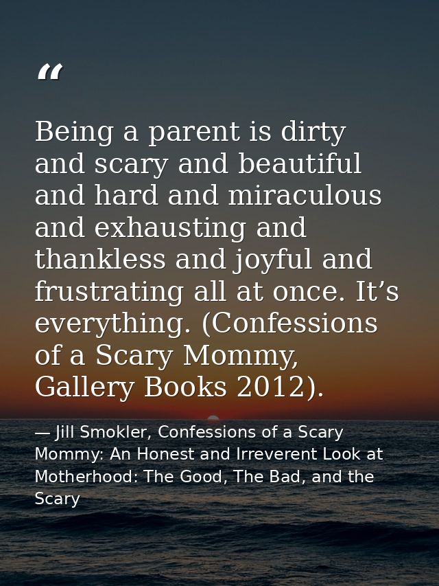 Being a parent is dirty and scary and beautiful and hard and miraculous and exhausting and thankless and joyful and frus — Jill Smokler, Confessions of a Scary Mommy: An Honest and Irreverent Look at Motherhood: The Good, The Bad, and the Scary