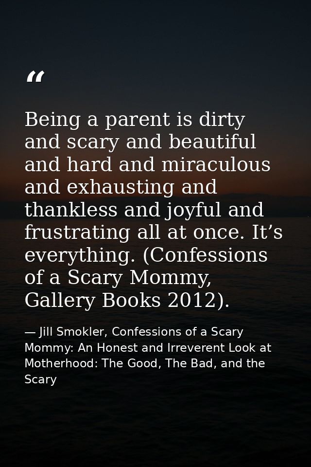 Being a parent is dirty and scary and beautiful and hard and miraculous and exhausting and thankless and joyful and frus — Jill Smokler, Confessions of a Scary Mommy: An Honest and Irreverent Look at Motherhood: The Good, The Bad, and the Scary