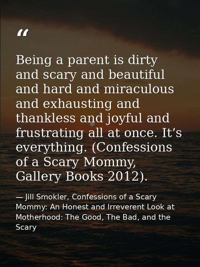 Being a parent is dirty and scary and beautiful and hard and miraculous and exhausting and thankless and joyful and frus — Jill Smokler, Confessions of a Scary Mommy: An Honest and Irreverent Look at Motherhood: The Good, The Bad, and the Scary