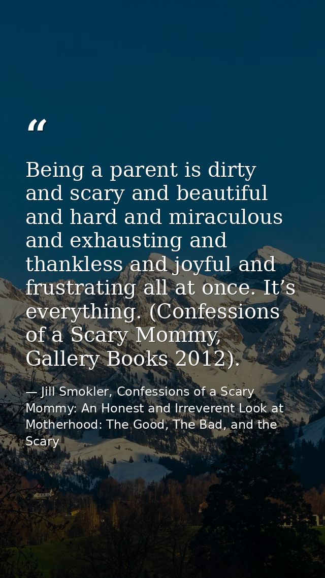 Being a parent is dirty and scary and beautiful and hard and miraculous and exhausting and thankless and joyful and frus — Jill Smokler, Confessions of a Scary Mommy: An Honest and Irreverent Look at Motherhood: The Good, The Bad, and the Scary