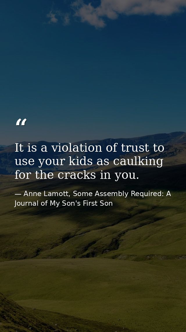 It is a violation of trust to use your kids as caulking for the cracks in you. — Anne Lamott, Some Assembly Required: A Journal of My Son's First Son