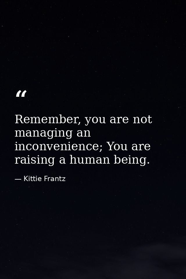 Remember, you are not managing an inconvenience; You are raising a human being. — Kittie Frantz