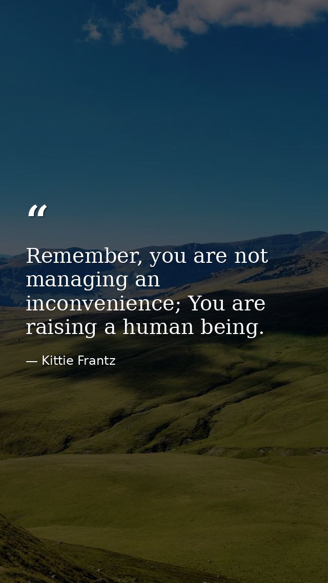 Remember, you are not managing an inconvenience; You are raising a human being. — Kittie Frantz