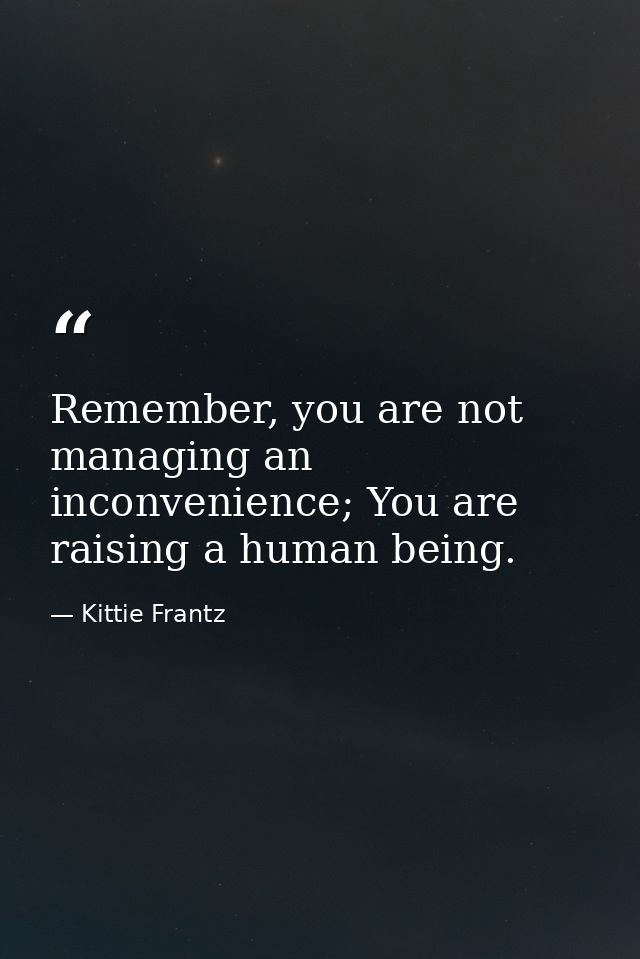 Remember, you are not managing an inconvenience; You are raising a human being. — Kittie Frantz