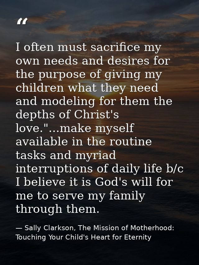 I often must sacrifice my own needs and desires for the purpose of giving my children what they need and modeling for th — Sally Clarkson, The Mission of Motherhood: Touching Your Child's Heart for Eternity