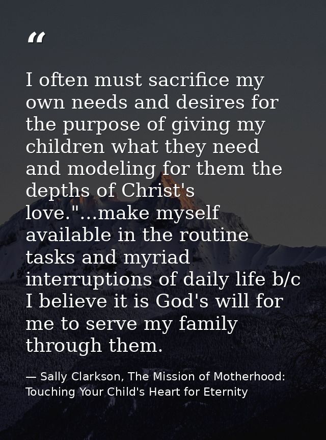 I often must sacrifice my own needs and desires for the purpose of giving my children what they need and modeling for th — Sally Clarkson, The Mission of Motherhood: Touching Your Child's Heart for Eternity
