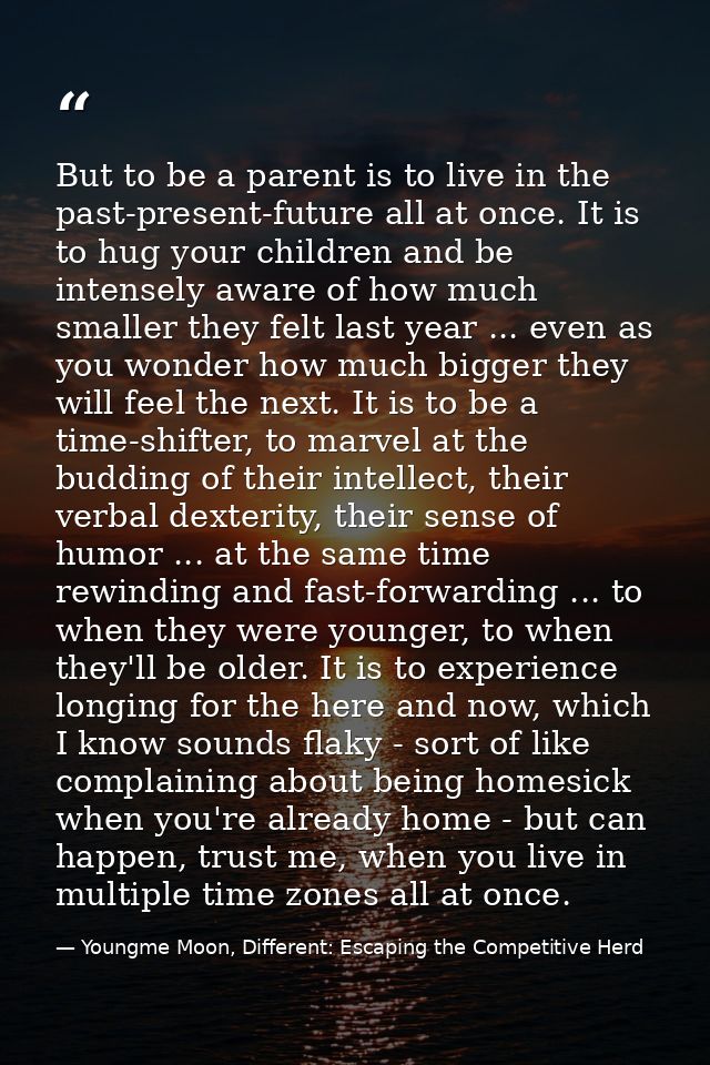 But to be a parent is to live in the past-present-future all at once. It is to hug your children and be intensely aware  — Youngme Moon, Different: Escaping the Competitive Herd