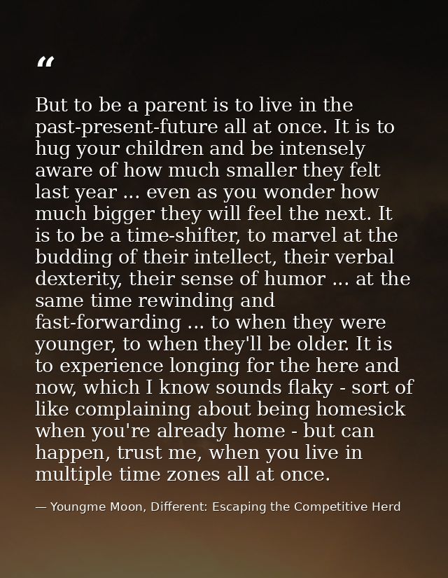 But to be a parent is to live in the past-present-future all at once. It is to hug your children and be intensely aware  — Youngme Moon, Different: Escaping the Competitive Herd